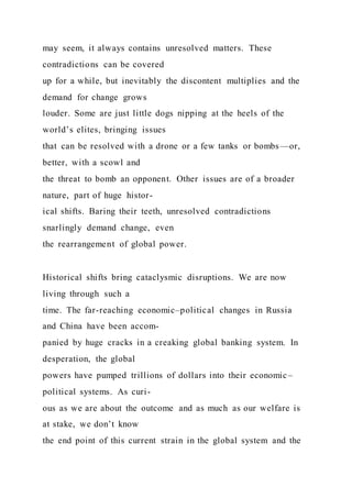 may seem, it always contains unresolved matters. These
contradictions can be covered
up for a while, but inevitably the discontent multiplies and the
demand for change grows
louder. Some are just little dogs nipping at the heels of the
world’s elites, bringing issues
that can be resolved with a drone or a few tanks or bombs—or,
better, with a scowl and
the threat to bomb an opponent. Other issues are of a broader
nature, part of huge histor-
ical shifts. Baring their teeth, unresolved contradictions
snarlingly demand change, even
the rearrangement of global power.
Historical shifts bring cataclysmic disruptions. We are now
living through such a
time. The far-reaching economic–political changes in Russia
and China have been accom-
panied by huge cracks in a creaking global banking system. In
desperation, the global
powers have pumped trillions of dollars into their economic–
political systems. As curi-
ous as we are about the outcome and as much as our welfare is
at stake, we don’t know
the end point of this current strain in the global system and the
 