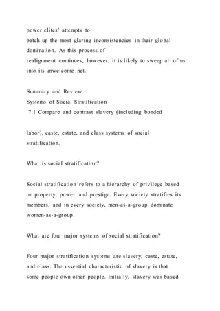power elites’ attempts to
patch up the most glaring inconsistencies in their global
domination. As this process of
realignment continues, however, it is likely to sweep all of us
into its unwelcome net.
Summary and Review
Systems of Social Stratification
7.1 Compare and contrast slavery (including bonded
labor), caste, estate, and class systems of social
stratification.
What is social stratification?
Social stratification refers to a hierarchy of privilege based
on property, power, and prestige. Every society stratifies its
members, and in every society, men-as-a-group dominate
women-as-a-group.
What are four major systems of social stratification?
Four major stratification systems are slavery, caste, estate,
and class. The essential characteristic of slavery is that
some people own other people. Initially, slavery was based
 