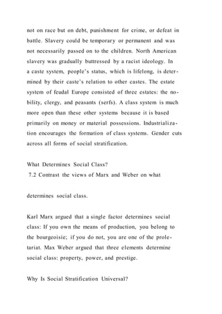 not on race but on debt, punishment for crime, or defeat in
battle. Slavery could be temporary or permanent and was
not necessarily passed on to the children. North American
slavery was gradually buttressed by a racist ideology. In
a caste system, people’s status, which is lifelong, is deter-
mined by their caste’s relation to other castes. The estate
system of feudal Europe consisted of three estates: the no-
bility, clergy, and peasants (serfs). A class system is much
more open than these other systems because it is based
primarily on money or material possessions. Industrializa-
tion encourages the formation of class systems. Gender cuts
across all forms of social stratification.
What Determines Social Class?
7.2 Contrast the views of Marx and Weber on what
determines social class.
Karl Marx argued that a single factor determines social
class: If you own the means of production, you belong to
the bourgeoisie; if you do not, you are one of the prole-
tariat. Max Weber argued that three elements determine
social class: property, power, and prestige.
Why Is Social Stratification Universal?
 