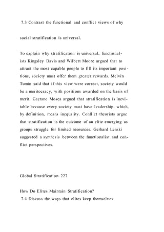 7.3 Contrast the functional and conflict views of why
social stratification is universal.
To explain why stratification is universal, functional-
ists Kingsley Davis and Wilbert Moore argued that to
attract the most capable people to fill its important posi -
tions, society must offer them greater rewards. Melvin
Tumin said that if this view were correct, society would
be a meritocracy, with positions awarded on the basis of
merit. Gaetano Mosca argued that stratification is inevi -
table because every society must have leadership, which,
by definition, means inequality. Conflict theorists argue
that stratification is the outcome of an elite emerging as
groups struggle for limited resources. Gerhard Lenski
suggested a synthesis between the functionalist and con-
flict perspectives.
Global Stratification 227
How Do Elites Maintain Stratification?
7.4 Discuss the ways that elites keep themselves
 