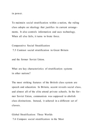 in power.
To maintain social stratification within a nation, the ruling
class adopts an ideology that justifies its current arrange-
ments. It also controls information and uses technology.
When all else fails, it turns to brute force.
Comparative Social Stratification
7.5 Contrast social stratification in Great Britain
and the former Soviet Union.
What are key characteristics of stratification systems
in other nations?
The most striking features of the British class system are
speech and education. In Britain, accent reveals social class,
and almost all of the elite attend private schools. In the for -
mer Soviet Union, communism was supposed to abolish
class distinctions. Instead, it ushered in a different set of
classes.
Global Stratification: Three Worlds
7.6 Compare social stratification in the Most
 