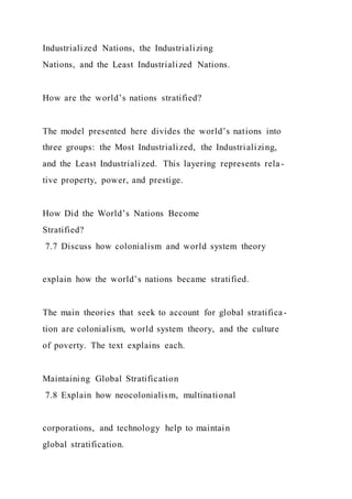 Industrialized Nations, the Industrializing
Nations, and the Least Industrialized Nations.
How are the world’s nations stratified?
The model presented here divides the world’s nations into
three groups: the Most Industrialized, the Industrializing,
and the Least Industrialized. This layering represents rela-
tive property, power, and prestige.
How Did the World’s Nations Become
Stratified?
7.7 Discuss how colonialism and world system theory
explain how the world’s nations became stratified.
The main theories that seek to account for global stratifica-
tion are colonialism, world system theory, and the culture
of poverty. The text explains each.
Maintaining Global Stratification
7.8 Explain how neocolonialism, multinational
corporations, and technology help to maintain
global stratification.
 