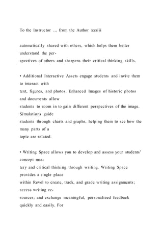 To the Instructor … from the Author xxxiii
automatically shared with others, which helps them better
understand the per-
spectives of others and sharpens their critical thinking skills.
• Additional Interactive Assets engage students and invite them
to interact with
text, figures, and photos. Enhanced Images of historic photos
and documents allow
students to zoom in to gain different perspectives of the image.
Simulations guide
students through charts and graphs, helping them to see how the
many parts of a
topic are related.
• Writing Space allows you to develop and assess your students’
concept mas-
tery and critical thinking through writing. Writing Space
provides a single place
within Revel to create, track, and grade writing assignments;
access writing re-
sources; and exchange meaningful, personalized feedback
quickly and easily. For
 
