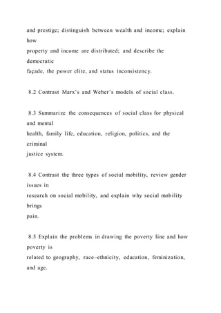 and prestige; distinguish between wealth and income; explain
how
property and income are distributed; and describe the
democratic
façade, the power elite, and status inconsistency.
8.2 Contrast Marx’s and Weber’s models of social class.
8.3 Summarize the consequences of social class for physical
and mental
health, family life, education, religion, politics, and the
criminal
justice system.
8.4 Contrast the three types of social mobility, review gender
issues in
research on social mobility, and explain why social mobility
brings
pain.
8.5 Explain the problems in drawing the poverty line and how
poverty is
related to geography, race–ethnicity, education, feminization,
and age.
 
