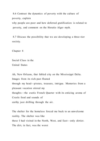 8.6 Contrast the dynamics of poverty with the culture of
poverty, explain
why people are poor and how deferred gratification is related to
poverty, and comment on the Horatio Alger myth.
8.7 Discuss the possibility that we are developing a three-tier
society.
Chapter 8
Social Class in the
United States
Ah, New Orleans, that fabled city on the Mississippi Delta.
Images from its rich past floated
through my head—pirates, treasure, intrigue. Memories from a
pleasant vacation stirred my
thoughts—the exotic French Quarter with its enticing aroma of
Creole food and sounds of
earthy jazz drifting through the air.
The shelter for the homeless forced me back to an unwelcome
reality. The shelter was like
those I had visited in the North, West, and East—only dirtier.
The dirt, in fact, was the worst
 