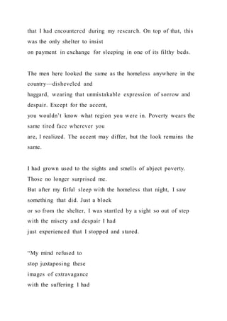 that I had encountered during my research. On top of that, this
was the only shelter to insist
on payment in exchange for sleeping in one of its filthy beds.
The men here looked the same as the homeless anywhere in the
country—disheveled and
haggard, wearing that unmistakable expression of sorrow and
despair. Except for the accent,
you wouldn’t know what region you were in. Poverty wears the
same tired face wherever you
are, I realized. The accent may differ, but the look remains the
same.
I had grown used to the sights and smells of abject poverty.
Those no longer surprised me.
But after my fitful sleep with the homeless that night, I saw
something that did. Just a block
or so from the shelter, I was startled by a sight so out of step
with the misery and despair I had
just experienced that I stopped and stared.
“My mind refused to
stop juxtaposing these
images of extravagance
with the suffering I had
 