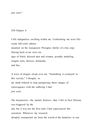 just seen.”
230 Chapter 8
I felt indignation swelling within me. Confronting me were life-
sized, full-color photos
mounted on the transparent Plexiglas shelter of a bus stop.
Staring back at me were im-
ages of finely dressed men and women, proudly modeling
elegant suits, dresses, diamonds,
and furs.
A wave of disgust swept over me. “Something is cockeyed in
this society,” I thought, as
my mind refused to stop juxtaposing these images of
extravagance with the suffering I had
just seen.
The disjunction—the mental distress—that I felt in New Orleans
was triggered by the
ads, but it was not the first time I had experienced this
sensation. Whenever my research
abruptly transported me from the world of the homeless to one
 