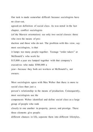 Our task is made somewhat difficult because sociologists have
no clear-cut,
agreed-on definition of social class. As was noted in the last
chapter, conflict sociologists
(of the Marxist orientation) see only two social classes: those
who own the means of pro-
duction and those who do not. The problem with this view, say
most sociologists, is that
it lumps too many people together. Teenage “order takers” at
McDonald’s who work for
$15,000 a year are lumped together with that company’s
executives who make $500,000 a
year—because they both are workers at McDonald’s, not
owners.
Most sociologists agree with Max Weber that there is more to
social class than just a
person’s relationship to the means of production. Consequently,
most sociologists use the
components Weber identified and define social class as a large
group of people who rank
closely to one another in property, power, and prestige. These
three elements give people
different chances in life, separate them into different lifestyles,
 