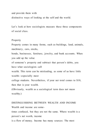 and provide them with
distinctive ways of looking at the self and the world.
Let’s look at how sociologists measure these three components
of social class.
Property
Property comes in many forms, such as buildings, land, animals,
machinery, cars, stocks,
bonds, businesses, furniture, jewelry, and bank accounts. When
you add up the value
of someone’s property and subtract that person’s debts, you
have what sociologists call
wealth. This term can be misleading, as some of us have little
wealth—especially most
college students. Nevertheless, if your net total comes to $10,
then that is your wealth.
(Obviously, wealth as a sociological term does not mean
wealthy.)
DISTINGUISHING BETWEEN WEALTH AND INCOME
Wealth and income are some-
times confused, but they are not the same. Where wealth is a
person’s net worth, income
is a flow of money. Income has many sources: The most
 