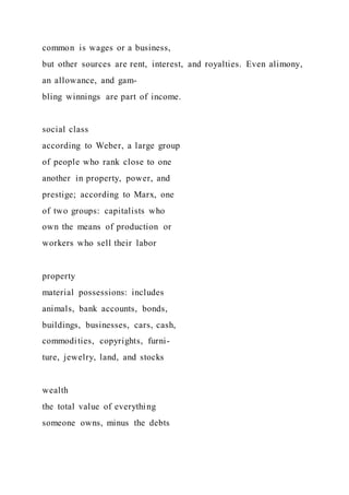 common is wages or a business,
but other sources are rent, interest, and royalties. Even alimony,
an allowance, and gam-
bling winnings are part of income.
social class
according to Weber, a large group
of people who rank close to one
another in property, power, and
prestige; according to Marx, one
of two groups: capitalists who
own the means of production or
workers who sell their labor
property
material possessions: includes
animals, bank accounts, bonds,
buildings, businesses, cars, cash,
commodities, copyrights, furni-
ture, jewelry, land, and stocks
wealth
the total value of everything
someone owns, minus the debts
 
