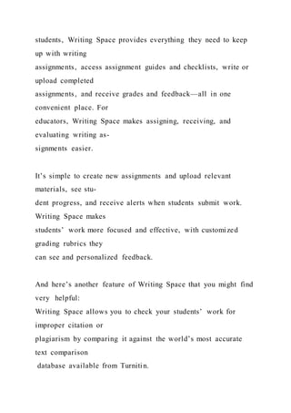 students, Writing Space provides everything they need to keep
up with writing
assignments, access assignment guides and checklists, write or
upload completed
assignments, and receive grades and feedback—all in one
convenient place. For
educators, Writing Space makes assigning, receiving, and
evaluating writing as-
signments easier.
It’s simple to create new assignments and upload relevant
materials, see stu-
dent progress, and receive alerts when students submit work.
Writing Space makes
students’ work more focused and effective, with customized
grading rubrics they
can see and personalized feedback.
And here’s another feature of Writing Space that you might find
very helpful:
Writing Space allows you to check your students’ work for
improper citation or
plagiarism by comparing it against the world’s most accurate
text comparison
database available from Turnitin.
 