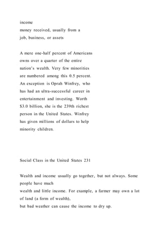 income
money received, usually from a
job, business, or assets
A mere one-half percent of Americans
owns over a quarter of the entire
nation’s wealth. Very few minorities
are numbered among this 0.5 percent.
An exception is Oprah Winfrey, who
has had an ultra-successful career in
entertainment and investing. Worth
$3.0 billion, she is the 239th richest
person in the United States. Winfrey
has given millions of dollars to help
minority children.
Social Class in the United States 231
Wealth and income usually go together, but not always. Some
people have much
wealth and little income. For example, a farmer may own a lot
of land (a form of wealth),
but bad weather can cause the income to dry up.
 