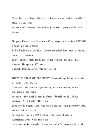 Then there are those who have a large income and no wealth.
Here is a real-life
example of someone who makes $375,000 a year and is dead
broke:
Gregory Owens is a New York City lawyer who makes $375,000
a year. Yet he is broke.
In his bankruptcy petition, Owens revealed that taxes, alimony,
required retirement
contributions, rent, food, and transportatio n eat up all his
income. He spends $52 more
a month than he earns. (Stewart 2014)
DISTRIBUTION OF PROPERTY If we add up the value of the
property in the United
States—all the houses, apartments, cars and trucks, farms,
businesses, and bank
accounts—the total comes to about $59 trillion (Statistical
Abstract 2017:Table 748). This
certainly is a hefty sum. And who owns this vast property? One
answer, of course, is
“everyone,” as this $59 trillion is the total of what all
Americans own. What this state-
ment overlooks, though, is how the nation’s property is divided
 
