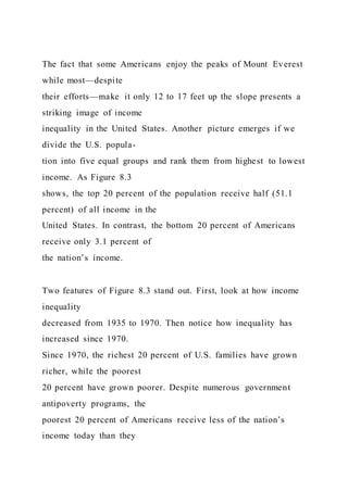 The fact that some Americans enjoy the peaks of Mount Everest
while most—despite
their efforts—make it only 12 to 17 feet up the slope presents a
striking image of income
inequality in the United States. Another picture emerges if we
divide the U.S. popula-
tion into five equal groups and rank them from highest to lowest
income. As Figure 8.3
shows, the top 20 percent of the population receive half (51.1
percent) of all income in the
United States. In contrast, the bottom 20 percent of Americans
receive only 3.1 percent of
the nation’s income.
Two features of Figure 8.3 stand out. First, look at how income
inequality
decreased from 1935 to 1970. Then notice how inequality has
increased since 1970.
Since 1970, the richest 20 percent of U.S. families have grown
richer, while the poorest
20 percent have grown poorer. Despite numerous government
antipoverty programs, the
poorest 20 percent of Americans receive less of the nation’s
income today than they
 