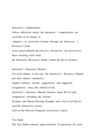 Instructor’s Supplements
Unless otherwise noted, the instructor ’s supplements are
available at no charge to
adopters—in electronic formats through the Instructor ’s
Resource Center
(www.pearsonhighered.com/irc). Instructors can also access
these teaching tools from
the Instructor Resources folder within the Revel product.
Instructor’s Resource Manual
For each chapter in the text, the Instructor’s Resource Manual
provides chapter summaries,
chapter outlines, lecture suggestions, and suggested
assignments. Also, this edition of the
Instructor’s Resource Manual features many Revel-only
components including the Journal
Prompts and Shared Writing Prompts and a list of all Revel -
specific interactive assets,
such as the Pearson Originals docuseries videos.
Test Bank
The Test Bank contains approximately 55 questions for each
 