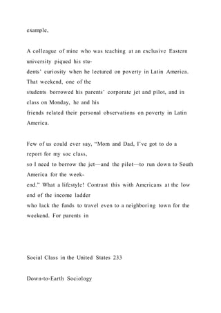 example,
A colleague of mine who was teaching at an exclusive Eastern
university piqued his stu-
dents’ curiosity when he lectured on poverty in Latin America.
That weekend, one of the
students borrowed his parents’ corporate jet and pilot, and in
class on Monday, he and his
friends related their personal observations on poverty in Latin
America.
Few of us could ever say, “Mom and Dad, I’ve got to do a
report for my soc class,
so I need to borrow the jet—and the pilot—to run down to South
America for the week-
end.” What a lifestyle! Contrast this with Americans at the low
end of the income ladder
who lack the funds to travel even to a neighboring town for the
weekend. For parents in
Social Class in the United States 233
Down-to-Earth Sociology
 