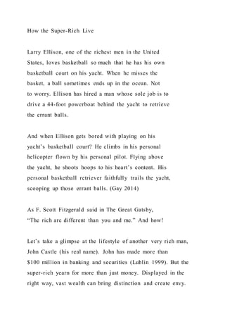 How the Super-Rich Live
Larry Ellison, one of the richest men in the United
States, loves basketball so much that he has his own
basketball court on his yacht. When he misses the
basket, a ball sometimes ends up in the ocean. Not
to worry. Ellison has hired a man whose sole job is to
drive a 44-foot powerboat behind the yacht to retrieve
the errant balls.
And when Ellison gets bored with playing on his
yacht’s basketball court? He climbs in his personal
helicopter flown by his personal pilot. Flying above
the yacht, he shoots hoops to his heart’s content. His
personal basketball retriever faithfully trails the yacht,
scooping up those errant balls. (Gay 2014)
As F. Scott Fitzgerald said in The Great Gatsby,
“The rich are different than you and me.” And how!
Let’s take a glimpse at the lifestyle of another very rich man,
John Castle (his real name). John has made more than
$100 million in banking and securities (Lublin 1999). But the
super-rich yearn for more than just money. Displayed in the
right way, vast wealth can bring distinction and create envy.
 