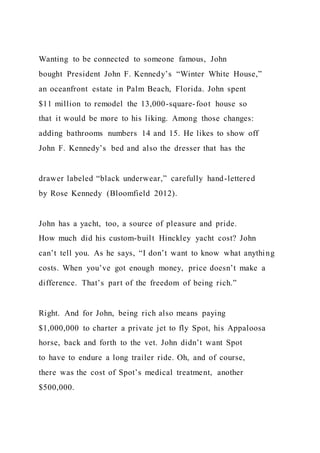 Wanting to be connected to someone famous, John
bought President John F. Kennedy’s “Winter White House,”
an oceanfront estate in Palm Beach, Florida. John spent
$11 million to remodel the 13,000-square-foot house so
that it would be more to his liking. Among those changes:
adding bathrooms numbers 14 and 15. He likes to show off
John F. Kennedy’s bed and also the dresser that has the
drawer labeled “black underwear,” carefully hand-lettered
by Rose Kennedy (Bloomfield 2012).
John has a yacht, too, a source of pleasure and pride.
How much did his custom-built Hinckley yacht cost? John
can’t tell you. As he says, “I don’t want to know what anything
costs. When you’ve got enough money, price doesn’t make a
difference. That’s part of the freedom of being rich.”
Right. And for John, being rich also means paying
$1,000,000 to charter a private jet to fly Spot, his Appaloosa
horse, back and forth to the vet. John didn’t want Spot
to have to endure a long trailer ride. Oh, and of course,
there was the cost of Spot’s medical treatment, another
$500,000.
 