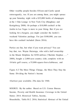 Other wealthy people besides Ellison and Castle spend
extravagantly, too. If you are among them, you might spruce
up your Saturday night with a $35,000 bottle of champagne
at the 1 Oak Lounge in New York City (Haughney and
Konigsberg 2008). Or perhaps a $10,000 cocktail at the
Jardin in Las Vegas is more to your liking. But if you are
looking for a bargain, you might consider the Jardin’s
weekend Valentine package. For just $100,000, you can
have this cocktail included (Stern 2016).
Parties are fun, but what if you want privacy? You can
buy that, too. Wayne Huizenga, who sold a half ownership
in the Miami Dolphins for $550 million (“Builder Stephen . . .”
2008), bought a 2,000-acre country club, complete with an
18-hole golf course, a 55,000-square-foot-clubhouse, and
Figure 8.3 The More Things Change, the More They Stay the
Same: Dividing the Nation’s Income
1Earliest year available. 2No data for 1940.
SOURCE: By the author. Based on U.S. Census Bureau.
Income, Poverty and Health Insurance Coverage in the United
States: 2014. Historical Tables, Income,
Households, Table H-2. 2016; Statistical Abstract of the United
 