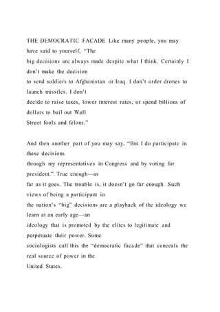 THE DEMOCRATIC FACADE Like many people, you may
have said to yourself, “The
big decisions are always made despite what I think. Certainly I
don’t make the decision
to send soldiers to Afghanistan or Iraq. I don’t order drones to
launch missiles. I don’t
decide to raise taxes, lower interest rates, or spend billions of
dollars to bail out Wall
Street fools and felons.”
And then another part of you may say, “But I do participate in
these decisions
through my representatives in Congress and by voting for
president.” True enough—as
far as it goes. The trouble is, it doesn’t go far enough. Such
views of being a participant in
the nation’s “big” decisions are a playback of the ideology we
learn at an early age—an
ideology that is promoted by the elites to legitimate and
perpetuate their power. Some
sociologists call this the “democratic facade” that conceals the
real source of power in the
United States.
 