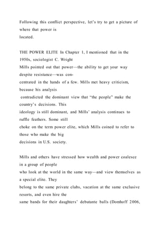 Following this conflict perspective, let’s try to get a picture of
where that power is
located.
THE POWER ELITE In Chapter 1, I mentioned that in the
1950s, sociologist C. Wright
Mills pointed out that power—the ability to get your way
despite resistance—was con-
centrated in the hands of a few. Mills met heavy criticism,
because his analysis
contradicted the dominant view that “the people” make the
country’s decisions. This
ideology is still dominant, and Mills’ analysis continues to
ruffle feathers. Some still
choke on the term power elite, which Mills coined to refer to
those who make the big
decisions in U.S. society.
Mills and others have stressed how wealth and power coalesce
in a group of people
who look at the world in the same way—and view themselves as
a special elite. They
belong to the same private clubs, vacation at the same exclusive
resorts, and even hire the
same bands for their daughters’ debutante balls (Domhoff 2006,
 