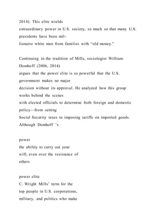 2014). This elite wields
extraordinary power in U.S. society, so much so that many U.S.
presidents have been mil-
lionaire white men from families with “old money.”
Continuing in the tradition of Mills, sociologist William
Domhoff (2006, 2014)
argues that the power elite is so powerful that the U.S.
government makes no major
decision without its approval. He analyzed how this group
works behind the scenes
with elected officials to determine both foreign and domestic
policy—from setting
Social Security taxes to imposing tariffs on imported goods.
Although Domhoff ’s
power
the ability to carry out your
will, even over the resistance of
others
power elite
C. Wright Mills’ term for the
top people in U.S. corporations,
military, and politics who make
 