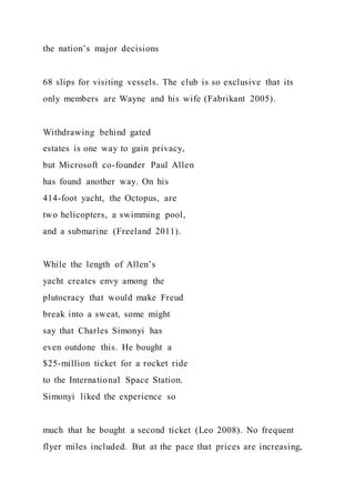 the nation’s major decisions
68 slips for visiting vessels. The club is so exclusive that its
only members are Wayne and his wife (Fabrikant 2005).
Withdrawing behind gated
estates is one way to gain privacy,
but Microsoft co-founder Paul Allen
has found another way. On his
414-foot yacht, the Octopus, are
two helicopters, a swimming pool,
and a submarine (Freeland 2011).
While the length of Allen’s
yacht creates envy among the
plutocracy that would make Freud
break into a sweat, some might
say that Charles Simonyi has
even outdone this. He bought a
$25-million ticket for a rocket ride
to the International Space Station.
Simonyi liked the experience so
much that he bought a second ticket (Leo 2008). No frequent
flyer miles included. But at the pace that prices are increasing,
 