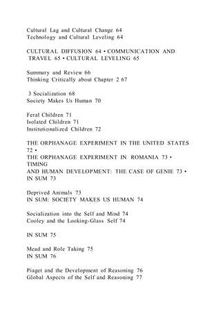 Cultural Lag and Cultural Change 64
Technology and Cultural Leveling 64
CULTURAL DIFFUSION 64 • COMMUNICATION AND
TRAVEL 65 • CULTURAL LEVELING 65
Summary and Review 66
Thinking Critically about Chapter 2 67
3 Socialization 68
Society Makes Us Human 70
Feral Children 71
Isolated Children 71
Institutionalized Children 72
THE ORPHANAGE EXPERIMENT IN THE UNITED STATES
72 •
THE ORPHANAGE EXPERIMENT IN ROMANIA 73 •
TIMING
AND HUMAN DEVELOPMENT: THE CASE OF GENIE 73 •
IN SUM 73
Deprived Animals 73
IN SUM: SOCIETY MAKES US HUMAN 74
Socialization into the Self and Mind 74
Cooley and the Looking-Glass Self 74
IN SUM 75
Mead and Role Taking 75
IN SUM 76
Piaget and the Development of Reasoning 76
Global Aspects of the Self and Reasoning 77
 