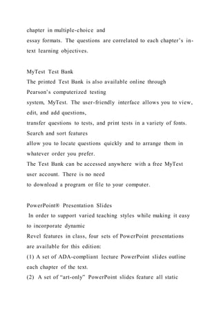 chapter in multiple-choice and
essay formats. The questions are correlated to each chapter’s in-
text learning objectives.
MyTest Test Bank
The printed Test Bank is also available online through
Pearson’s computerized testing
system, MyTest. The user-friendly interface allows you to view,
edit, and add questions,
transfer questions to tests, and print tests in a variety of fonts.
Search and sort features
allow you to locate questions quickly and to arrange them in
whatever order you prefer.
The Test Bank can be accessed anywhere with a free MyTest
user account. There is no need
to download a program or file to your computer.
PowerPoint® Presentation Slides
In order to support varied teaching styles while making it easy
to incorporate dynamic
Revel features in class, four sets of PowerPoint presentations
are available for this edition:
(1) A set of ADA-compliant lecture PowerPoint slides outline
each chapter of the text.
(2) A set of “art-only” PowerPoint slides feature all static
 