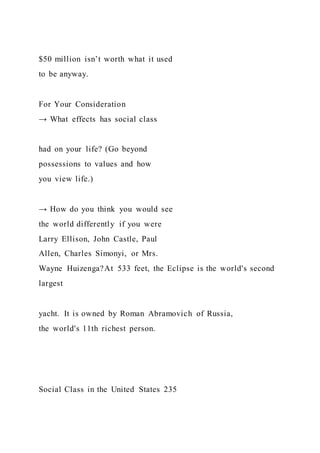 $50 million isn’t worth what it used
to be anyway.
For Your Consideration
→ What effects has social class
had on your life? (Go beyond
possessions to values and how
you view life.)
→ How do you think you would see
the world differently if you were
Larry Ellison, John Castle, Paul
Allen, Charles Simonyi, or Mrs.
Wayne Huizenga?At 533 feet, the Eclipse is the world's second
largest
yacht. It is owned by Roman Abramovich of Russia,
the world's 11th richest person.
Social Class in the United States 235
 