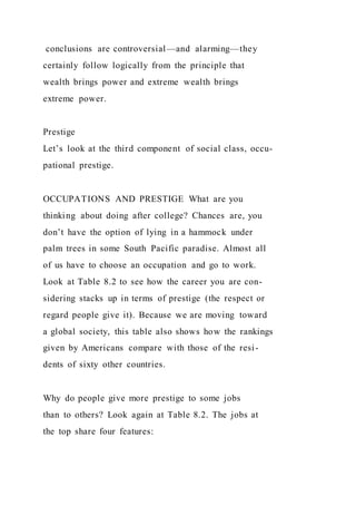 conclusions are controversial—and alarming—they
certainly follow logically from the principle that
wealth brings power and extreme wealth brings
extreme power.
Prestige
Let’s look at the third component of social class, occu-
pational prestige.
OCCUPATIONS AND PRESTIGE What are you
thinking about doing after college? Chances are, you
don’t have the option of lying in a hammock under
palm trees in some South Pacific paradise. Almost all
of us have to choose an occupation and go to work.
Look at Table 8.2 to see how the career you are con-
sidering stacks up in terms of prestige (the respect or
regard people give it). Because we are moving toward
a global society, this table also shows how the rankings
given by Americans compare with those of the resi-
dents of sixty other countries.
Why do people give more prestige to some jobs
than to others? Look again at Table 8.2. The jobs at
the top share four features:
 