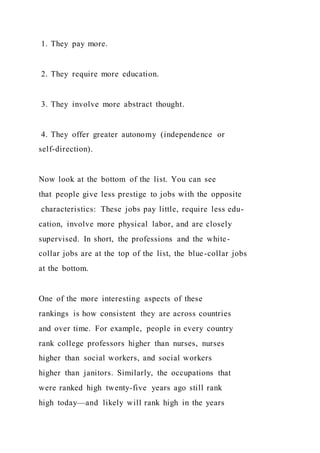 1. They pay more.
2. They require more education.
3. They involve more abstract thought.
4. They offer greater autonomy (independence or
self-direction).
Now look at the bottom of the list. You can see
that people give less prestige to jobs with the opposite
characteristics: These jobs pay little, require less edu-
cation, involve more physical labor, and are closely
supervised. In short, the professions and the white-
collar jobs are at the top of the list, the blue-collar jobs
at the bottom.
One of the more interesting aspects of these
rankings is how consistent they are across countries
and over time. For example, people in every country
rank college professors higher than nurses, nurses
higher than social workers, and social workers
higher than janitors. Similarly, the occupations that
were ranked high twenty-five years ago still rank
high today—and likely will rank high in the years
 