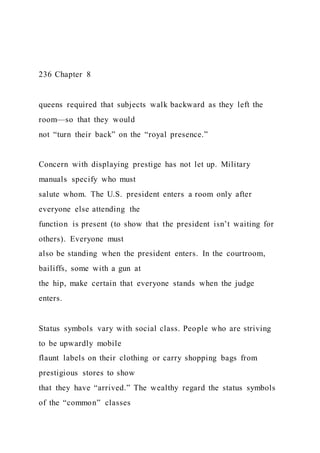 236 Chapter 8
queens required that subjects walk backward as they left the
room—so that they would
not “turn their back” on the “royal presence.”
Concern with displaying prestige has not let up. Military
manuals specify who must
salute whom. The U.S. president enters a room only after
everyone else attending the
function is present (to show that the president isn’t waiting for
others). Everyone must
also be standing when the president enters. In the courtroom,
bailiffs, some with a gun at
the hip, make certain that everyone stands when the judge
enters.
Status symbols vary with social class. People who are striving
to be upwardly mobile
flaunt labels on their clothing or carry shopping bags from
prestigious stores to show
that they have “arrived.” The wealthy regard the status symbols
of the “common” classes
 