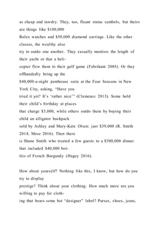 as cheap and tawdry. They, too, flaunt status symbols, but theirs
are things like $100,000
Rolex watches and $50,000 diamond earrings. Like the other
classes, the wealthy also
try to outdo one another. They casually mention the length of
their yacht or that a heli-
copter flew them to their golf game (Fabrikant 2005). Or they
offhandedly bring up the
$40,000-a-night penthouse suite at the Four Seasons in New
York City, asking, “Have you
tried it yet? It’s ‘rather nice’” (Clemence 2013). Some hold
their child’s birthday at places
that charge $3,000, while others outdo them by buying their
child an alligator backpack
sold by Ashley and Mary-Kate Olsen: just $39,000 (R. Smith
2014; Mose 2016). Then there
is Shane Smith who treated a few guests to a $300,000 dinner
that included $40,000 bot-
tles of French Burgundy (Hagey 2016).
How about yourself? Nothing like this, I know, but how do you
try to display
prestige? Think about your clothing. How much more are you
willing to pay for cloth-
ing that bears some hot “designer” label? Purses, shoes, jeans,
 