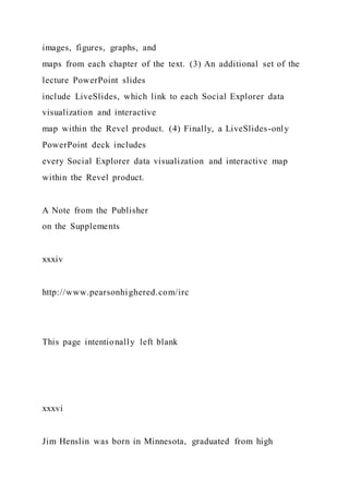 images, figures, graphs, and
maps from each chapter of the text. (3) An additional set of the
lecture PowerPoint slides
include LiveSlides, which link to each Social Explorer data
visualization and interactive
map within the Revel product. (4) Finally, a LiveSlides-only
PowerPoint deck includes
every Social Explorer data visualization and interactive map
within the Revel product.
A Note from the Publisher
on the Supplements
xxxiv
http://www.pearsonhighered.com/irc
This page intentionally left blank
xxxvi
Jim Henslin was born in Minnesota, graduated from high
 