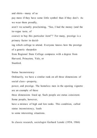 and shirts—many of us
pay more if they have some little symbol than if they don’t. As
we wear them proudly,
aren’t we actually proclaiming, “See, I had the money (and the
in-vogue taste, of
course) to buy this particular item!”? For many, prestige is a
primary factor in decid-
ing which college to attend. Everyone knows how the prestige
of a generic sheepskin
from Regional State College compares with a degree from
Harvard, Princeton, Yale, or
Stanford.
Status Inconsistency
Ordinarily, we have a similar rank on all three dimensions of
social class—property,
power, and prestige. The homeless men in the opening vignette
are an example of these
three dimensions lined up. Such people are status consistent.
Some people, however,
have a mixture of high and low ranks. This condition, called
status inconsistency, leads
to some interesting situations.
In classic research, sociologist Gerhard Lenski (1954, 1966)
 