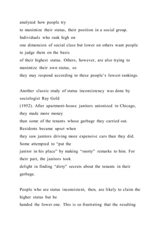 analyzed how people try
to maximize their status, their position in a social group.
Individuals who rank high on
one dimension of social class but lower on others want people
to judge them on the basis
of their highest status. Others, however, are also trying to
maximize their own status, so
they may respond according to these people’s lowest rankings.
Another classic study of status inconsistency was done by
sociologist Ray Gold
(1952). After apartment-house janitors unionized in Chicago,
they made more money
than some of the tenants whose garbage they carried out.
Residents became upset when
they saw janitors driving more expensive cars than they did.
Some attempted to “put the
janitor in his place” by making “snotty” remarks to him. For
their part, the janitors took
delight in finding “dirty” secrets about the tenants in their
garbage.
People who are status inconsistent, then, are likely to claim the
higher status but be
handed the lower one. This is so frustrating that the resulting
 