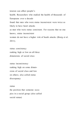 tension can affect people’s
health. Researchers who studied the health of thousands of
Europeans over a decade
found that men who were status inconsistent were twice as
likely to have heart attacks
as men who were status consistent. For reasons that no one
knows, status inconsistent
women do not have a higher risk of heath attacks (Braig et al.
2011).
status consistency
ranking high or low on all three
dimensions of social class
status inconsistency
ranking high on some dimen-
sions of social class and low
on others; also called status
discrepancy
status
the position that someone occu-
pies in a social group (also called
social status)
 