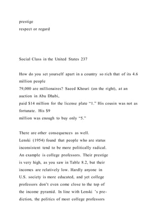 prestige
respect or regard
Social Class in the United States 237
How do you set yourself apart in a country so rich that of its 4.6
million people
79,000 are millionaires? Saeed Khouri (on the right), at an
auction in Abu Dhabi,
paid $14 million for the license plate “1.” His cousin was not as
fortunate. His $9
million was enough to buy only “5.”
There are other consequences as well.
Lenski (1954) found that people who are status
inconsistent tend to be more politically radical.
An example is college professors. Their prestige
is very high, as you saw in Table 8.2, but their
incomes are relatively low. Hardly anyone in
U.S. society is more educated, and yet college
professors don’t even come close to the top of
the income pyramid. In line with Lenski ’s pre-
diction, the politics of most college professors
 