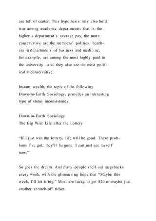 are left of center. This hypothesis may also hold
true among academic departments; that is, the
higher a department’s average pay, the more
conservative are the members’ politics. Teach-
ers in departments of business and medicine,
for example, are among the most highly paid in
the university—and they also are the most polit-
ically conservative.
Instant wealth, the topic of the following
Down-to-Earth Sociology, provides an interesting
type of status inconsistency.
Down-to-Earth Sociology
The Big Win: Life after the Lottery
“If I just win the lottery, life will be good. These prob-
lems I’ve got, they’ll be gone. I can just see myself
now.”
So goes the dream. And many people shell out megabucks
every week, with the glimmering hope that “Maybe this
week, I’ll hit it big.” Most are lucky to get $20 or maybe just
another scratch-off ticket.
 