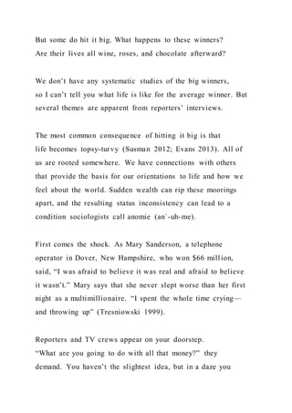But some do hit it big. What happens to these winners?
Are their lives all wine, roses, and chocolate afterward?
We don’t have any systematic studies of the big winners,
so I can’t tell you what life is like for the average winner. But
several themes are apparent from reporters’ interviews.
The most common consequence of hitting it big is that
life becomes topsy-turvy (Susman 2012; Evans 2013). All of
us are rooted somewhere. We have connections with others
that provide the basis for our orientations to life and how we
feel about the world. Sudden wealth can rip these moorings
apart, and the resulting status inconsistency can lead to a
condition sociologists call anomie (an`-uh-me).
First comes the shock. As Mary Sanderson, a telephone
operator in Dover, New Hampshire, who won $66 million,
said, “I was afraid to believe it was real and afraid to believe
it wasn’t.” Mary says that she never slept worse than her first
night as a multimillionaire. “I spent the whole time crying—
and throwing up” (Tresniowski 1999).
Reporters and TV crews appear on your doorstep.
“What are you going to do with all that money?” they
demand. You haven’t the slightest idea, but in a daze you
 