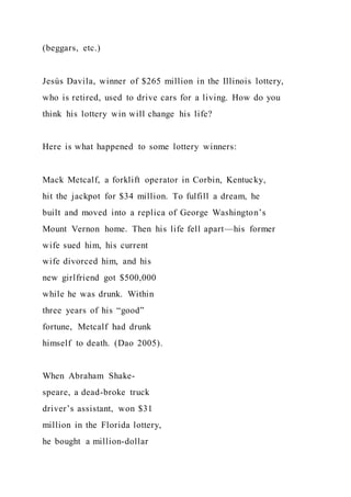 (beggars, etc.)
Jesús Davila, winner of $265 million in the Illinois lottery,
who is retired, used to drive cars for a living. How do you
think his lottery win will change his life?
Here is what happened to some lottery winners:
Mack Metcalf, a forklift operator in Corbin, Kentucky,
hit the jackpot for $34 million. To fulfill a dream, he
built and moved into a replica of George Washington’s
Mount Vernon home. Then his life fell apart—his former
wife sued him, his current
wife divorced him, and his
new girlfriend got $500,000
while he was drunk. Within
three years of his “good”
fortune, Metcalf had drunk
himself to death. (Dao 2005).
When Abraham Shake-
speare, a dead-broke truck
driver’s assistant, won $31
million in the Florida lottery,
he bought a million-dollar
 
