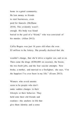 home in a gated community.
He lent money to friends
to start businesses, even
paid for funerals (McShane
2010). This evidently wasn’t
enough. His body was found
buried in the yard of a “friend,” who was convicted of
his murder. (Allen 2012).
Callie Rogers was just 16 years old when she won
$3 million in the lottery. She proudly declared that she
wouldn’t change, that she’d drive a regular car, and so on.
Then came the drugs ($380,000 on cocaine), the booze,
the two boob jobs, and the four suicide attempts. Now
broke, a mother, and married to a firefighter, she says, “I’m
the happiest I’ve ever been in my life.” (Evans 2013).
Winners who avoid anomie
seem to be people who don’t
make sudden changes in their
lifestyle or their behavior. They
hold onto their old friends and
routines—the anchors in life that
give them identity and a sense
 