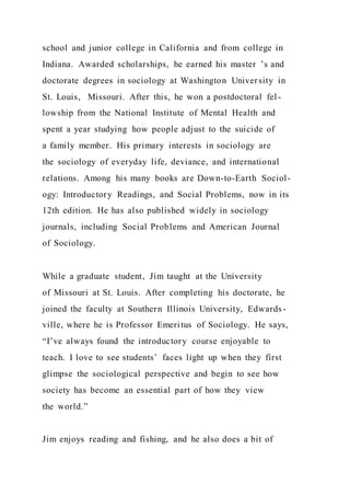 school and junior college in California and from college in
Indiana. Awarded scholarships, he earned his master ’s and
doctorate degrees in sociology at Washington University in
St. Louis, Missouri. After this, he won a postdoctoral fel -
lowship from the National Institute of Mental Health and
spent a year studying how people adjust to the suicide of
a family member. His primary interests in sociology are
the sociology of everyday life, deviance, and international
relations. Among his many books are Down-to-Earth Sociol-
ogy: Introductory Readings, and Social Problems, now in its
12th edition. He has also published widely in sociology
journals, including Social Problems and American Journal
of Sociology.
While a graduate student, Jim taught at the University
of Missouri at St. Louis. After completing his doctorate, he
joined the faculty at Southern Illinois University, Edwards-
ville, where he is Professor Emeritus of Sociology. He says,
“I’ve always found the introductory course enjoyable to
teach. I love to see students’ faces light up when they first
glimpse the sociological perspective and begin to see how
society has become an essential part of how they view
the world.”
Jim enjoys reading and fishing, and he also does a bit of
 