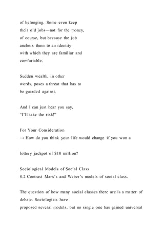 of belonging. Some even keep
their old jobs—not for the money,
of course, but because the job
anchors them to an identity
with which they are familiar and
comfortable.
Sudden wealth, in other
words, poses a threat that has to
be guarded against.
And I can just hear you say,
“I’ll take the risk!”
For Your Consideration
→ How do you think your life would change if you won a
lottery jackpot of $10 million?
Sociological Models of Social Class
8.2 Contrast Marx’s and Weber’s models of social class.
The question of how many social classes there are is a matter of
debate. Sociologists have
proposed several models, but no single one has gained universal
 