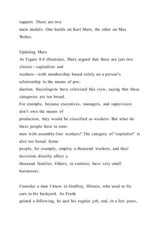 support. There are two
main models: One builds on Karl Marx, the other on Max
Weber.
Updating Marx
As Figure 8.4 illustrates, Marx argued that there are just two
classes—capitalists and
workers—with membership based solely on a person’s
relationship to the means of pro-
duction. Sociologists have criticized this view, saying that these
categories are too broad.
For example, because executives, managers, and supervisors
don’t own the means of
production, they would be classified as workers. But what do
these people have in com-
mon with assembly-line workers? The category of “capitalist” is
also too broad. Some
people, for example, employ a thousand workers, and their
decisions directly affect a
thousand families. Others, in contrast, have very small
businesses.
Consider a man I know in Godfrey, Illinois, who used to fix
cars in his backyard. As Frank
gained a following, he quit his regular job, and, in a few years,
 