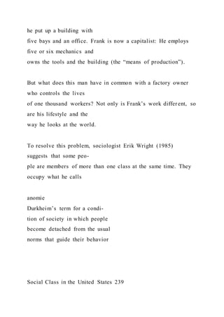 he put up a building with
five bays and an office. Frank is now a capitalist: He employs
five or six mechanics and
owns the tools and the building (the “means of production”).
But what does this man have in common with a factory owner
who controls the lives
of one thousand workers? Not only is Frank’s work different, so
are his lifestyle and the
way he looks at the world.
To resolve this problem, sociologist Erik Wright (1985)
suggests that some peo-
ple are members of more than one class at the same time. They
occupy what he calls
anomie
Durkheim’s term for a condi-
tion of society in which people
become detached from the usual
norms that guide their behavior
Social Class in the United States 239
 
