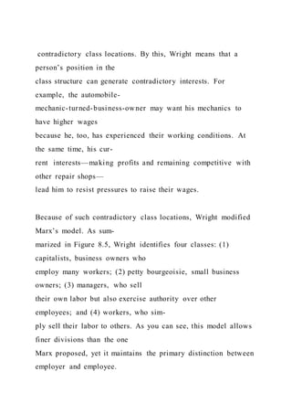 contradictory class locations. By this, Wright means that a
person’s position in the
class structure can generate contradictory interests. For
example, the automobile-
mechanic-turned-business-owner may want his mechanics to
have higher wages
because he, too, has experienced their working conditions. At
the same time, his cur-
rent interests—making profits and remaining competitive with
other repair shops—
lead him to resist pressures to raise their wages.
Because of such contradictory class locations, Wright modified
Marx’s model. As sum-
marized in Figure 8.5, Wright identifies four classes: (1)
capitalists, business owners who
employ many workers; (2) petty bourgeoisie, small business
owners; (3) managers, who sell
their own labor but also exercise authority over other
employees; and (4) workers, who sim-
ply sell their labor to others. As you can see, this model allows
finer divisions than the one
Marx proposed, yet it maintains the primary distinction between
employer and employee.
 