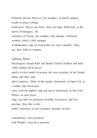 Problems persist, however. For example, in which category
would we place college
professors? And as you know, there are huge differences in the
power of managers. An
executive at Toyota, for example, may manage a thousand
workers, while a shift manager
at McDonald’s may be responsible for only a handful. They,
too, have little in common.
Updating Weber
Sociologists Joseph Kahl and Dennis Gilbert (Gilbert and Kahl
1998; Gilbert 2014) devel-
oped a six-tier model to portray the class structure of the United
States and other capi-
talist countries. Think of this model, illustrated in Figure 8.6, as
a ladder. Our discussion
starts with the highest rung and moves downward. In line with
Weber, on each lower
rung, you find less property (wealth), less power, and less
prestige. Note that in this
model, education is also a primary measure of class.
contradictory class locations
Erik Wright’s term for a position
 