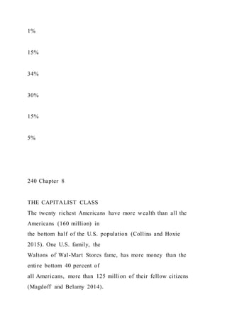 1%
15%
34%
30%
15%
5%
240 Chapter 8
THE CAPITALIST CLASS
The twenty richest Americans have more wealth than all the
Americans (160 million) in
the bottom half of the U.S. population (Collins and Hoxie
2015). One U.S. family, the
Waltons of Wal-Mart Stores fame, has more money than the
entire bottom 40 percent of
all Americans, more than 125 million of their fellow citizens
(Magdoff and Belamy 2014).
 